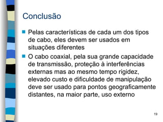 Conclusão
s   Pelas características de cada um dos tipos
    de cabo, eles devem ser usados em
    situações diferentes
s   O cabo coaxial, pela sua grande capacidade
    de transmissão, proteção à interferências
    externas mas ao mesmo tempo rigidez,
    elevado custo e dificuldade de manipulação
    deve ser usado para pontos geograficamente
    distantes, na maior parte, uso externo

                                             19
 