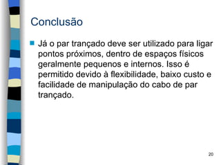 Conclusão
s   Já o par trançado deve ser utilizado para ligar
    pontos próximos, dentro de espaços físicos
    geralmente pequenos e internos. Isso é
    permitido devido à flexibilidade, baixo custo e
    facilidade de manipulação do cabo de par
    trançado.




                                                 20
 