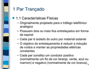 1 Par Trançado
s   1.1 Características Físicas
    – Originalmente projetado para o tráfego telefônico
      analógico
    – Possuem dois ou mais fios entrelaçados em forma
      de espiral
    – Cada par é isolado do outro por material isolante
    – O objetivo do entrelaçamento é reduzir a indução
      de ruídos e manter as propriedades elétricas
      constantes
    – Cada par constitui um condutor positivo
      (normalmente um fio de cor laranja, verde, azul ou
      marrom) e negativo (normalmente de cor branca).4
 