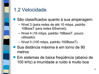 1.2 Velocidade
s   São classificados quanto à sua amperagem:
    – Nível 3 (para redes de até 10 mbps, padrão
      10BaseT para redes Ethernet);
    – Nível 4 (16 mbps, padrão 16BaseT, pouco
      utilizado);
    – Nível 5 (100 mbps, padrão 100BaseT).
s   Sua distância máxima é em torno de 90
    metros
s   Em sistemas de baixa freqüência (abaixo de
    100 kHz) a imunidade a ruído é muito boa
                                                   8
 