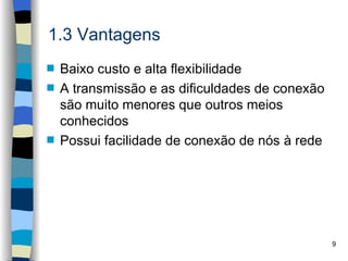 1.3 Vantagens
s   Baixo custo e alta flexibilidade
s   A transmissão e as dificuldades de conexão
    são muito menores que outros meios
    conhecidos
s   Possui facilidade de conexão de nós à rede




                                                 9
 