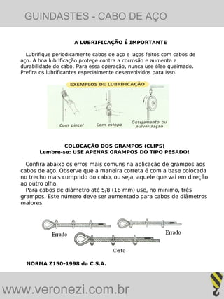 GUINDASTES - CABO DE AÇO

                      A LUBRIFICAÇÃO É IMPORTANTE

    Lubrifique periodicamente cabos de aço e laços feitos com cabos de
  aço. A boa lubrificação protege contra a corrosão e aumenta a
  durabilidade do cabo. Para essa operação, nunca use óleo queimado.
  Prefira os lubrificantes especialmente desenvolvidos para isso.




                 COLOCAÇÃO DOS GRAMPOS (CLIPS)
         Lembre-se: USE APENAS GRAMPOS DO TIPO PESADO!

    Confira abaixo os erros mais comuns na aplicação de grampos aos
  cabos de aço. Observe que a maneira correta é com a base colocada
  no trecho mais comprido do cabo, ou seja, aquele que vai em direção
  ao outro olha.
    Para cabos de diâmetro até 5/8 (16 mm) use, no mínimo, três
  grampos. Este número deve ser aumentado para cabos de diâmetros
  maiores.




    NORMA Z150-1998 da C.S.A.




www.veronezi.com.br
 