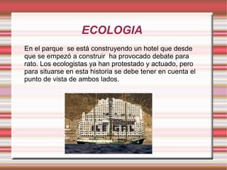 ECOLOGIA
En el parque se está construyendo un hotel que desde
que se empezó a construir ha provocado debate para
rato. Los ecologistas ya han protestado y actuado, pero
para situarse en esta historia se debe tener en cuenta el
punto de vista de ambos lados.
 