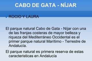 CABO DE GATA - NÍJAR
 ROCIO Y LAURA
El parque natural Cabo de Gata - Níjar con una
de las franjas costeras de mayor belleza y
riqueza del Mediterráneo Occidental es el
primer parque natural Marítimo - Terrestre de
Andalucía.
El parque natural es primera reserva de estas
caracteristicas en Andalucía
 