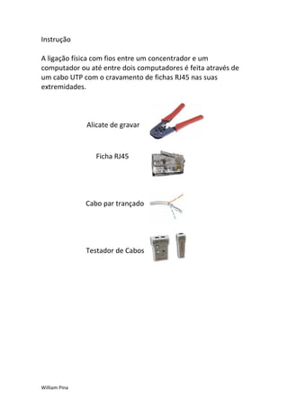 Instrução

A ligação física com fios entre um concentrador e um
computador ou até entre dois computadores é feita através de
um cabo UTP com o cravamento de fichas RJ45 nas suas
extremidades.



               Alicate de gravar



                  Ficha RJ45




               Cabo par trançado




               Testador de Cabos




William Pina
 