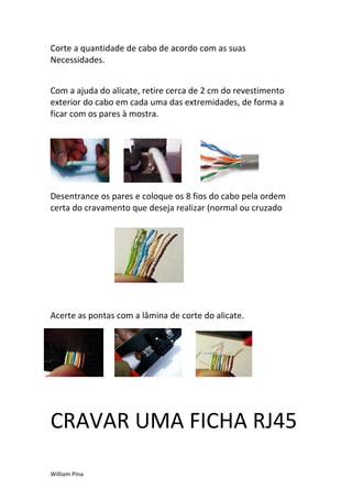 Corte a quantidade de cabo de acordo com as suas
Necessidades.


Com a ajuda do alicate, retire cerca de 2 cm do revestimento
exterior do cabo em cada uma das extremidades, de forma a
ficar com os pares à mostra.




Desentrance os pares e coloque os 8 fios do cabo pela ordem
certa do cravamento que deseja realizar (normal ou cruzado




Acerte as pontas com a lâmina de corte do alicate.




CRAVAR UMA FICHA RJ45

William Pina
 