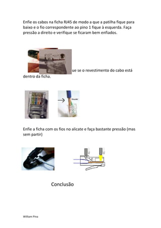 Enfie os cabos na ficha RJ45 de modo a que a patilha fique para
baixo e o fio correspondente ao pino 1 fique à esquerda. Faça
pressão a direito e verifique se ficaram bem enfiados.




                      Verifique se o revestimento do cabo está
dentro da ficha.




Enfie a ficha com os fios no alicate e faça bastante pressão (mas
sem partir)




                   Conclusão




William Pina
 