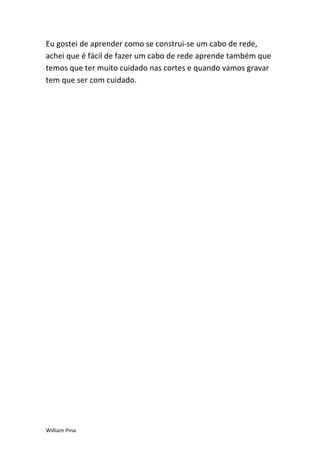 Eu gostei de aprender como se construi-se um cabo de rede,
achei que é fácil de fazer um cabo de rede aprende também que
temos que ter muito cuidado nas cortes e quando vamos gravar
tem que ser com cuidado.




William Pina
 