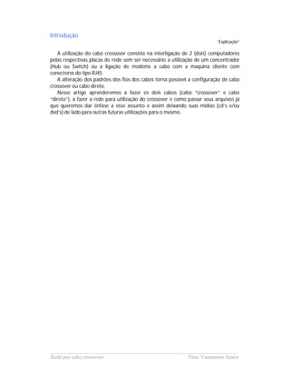 Introdução
                                                                          “Explicação”

   A utilização do cabo crossover consiste na interligação de 2 (dois) computadores
pelas respectivas placas de rede sem ser necessário a utilização de um concentrador
(Hub ou Switch) ou a ligação de modems a cabo com a maquina cliente com
conectores do tipo RJ45.
   A alteração dos padrões dos fios dos cabos torna possível a configuração de cabo
crossover ou cabo direto.
   Nesse artigo aprenderemos a fazer os dois cabos (cabo “crossover” e cabo
“direto”), a fazer a rede para utilização do crossover e como passar seus arquivos já
que queremos dar ênfase a esse assunto e assim deixando suas mídias (cd’s e/ou
dvd’s) de lado para outras futuras utilizações para o mesmo.




______________________________________________________________________
Rede por cabo crossover                             Titao Yamamoto Júnior
 
