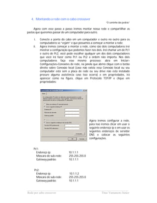4. Montando a rede com o cabo crossover
                                                              “O caminho das pedras”

     Agora com esse passo a passo iremos montar nossa rede e compartilhar as
pastas que queremos passar de um computador para outro.

     i.   Conecte a ponta do cabo em um computador e outro no outro para os
          computadores se “vejam” e que possamos a começar a montar a rede;
    ii.   Agora iremos começar a montar a rede, como são dois computadores irei
          mostrar a configuração que podemos fazer nos dois. Irei chamar um de Pc1
          e outro de Pc2, você pode escolher qualquer um dos dois computadores
          que você irá fazer como Pc1 ou Pc2 a ordem não importa. Nos dois
          computadores faça esse mesmo processo: abra em Iniciar>
          Configurações>Conexões de rede, na janela que abrirá clique com o botão
          direito sobre Conexão local (caso não exista essa Conexão local ou seu
          computador está sem a placa de rede ou seu drive não está instalado
          procure alguma assistência caso isso ocorra) e em propriedades, irá
          aparecer como na figura, clique em Protocolo TCP/IP e clique em
          propriedades:




                                                 Agora iremos configurar a rede,
                                                 para isso iremos clicar em usar o
                                                 seguinte endereço ip e em usar os
                                                 seguintes endereços de servidor
                                                 DNS e colocar as seguintes
                                                 configurações.


    Pc1:
      Endereço ip:               10.1.1.1
      Máscara de sub-rede:       255.255.255.0
      Gateway padrão:            10.1.1.1


     Pc2:
      Endereço ip:               10.1.1.2
      Máscara de sub-rede:       255.255.255.0
      Gateway padrão:            10.1.1.1


______________________________________________________________________
Rede por cabo crossover                             Titao Yamamoto Júnior
 