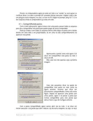 Pronto, os computadores agora já estão em rede e se “vendo” se você quiser se
certificar disso é só abrir o prompt de comando (iniciar>executar e digitar cmd) e dar
um ping pra outra maquina, no caso, se tiver no Pc1 digita no prompt: ping 10.1.1.2 se
der resposta então os computadores já estão em rede.

   4.1 – Compartilhando pastas
      Com a rede toda pronta, agora iremos criar uma pasta, passar todos os arquivos
para ela e compartilhar esta pasta para poder pegar do outro computador.
      Pasta já criada e com todos os arquivos dentro dela clique na pasta com o botão
direito em cima dela e em propriedades, lá em cima na aba compartilhamento irá
aparecer essa janela:




                                           Aparecendo a janela como está agora é só
                                       clicar em Compartilhar esta pasta na rede e
                                       clicar em OK.
                                           Mas caso isso não apareça veja a próxima
                                       imagem.




                                           Caso não possamos clicar na opção de
                                       compartilhar esta pasta na rede como na
                                       figura anterior, teremos que clicar em
                                       Documentos compartilhados como está nesta
                                       figura. Depois irá aparecer uma janela com
                                       umas pastas, agora é só passar a pasta que
                                       iremos compartilhar para esta janela que
                                       abriu e fazer o que diz na figura anterior.


      Com a pasta compartilhada agora vamos abrir ela na rede, é só clicar em
iniciar>executar e na janela que abrir colocar o ip da outra maquina, ou seja, se você

______________________________________________________________________
Rede por cabo crossover                             Titao Yamamoto Júnior
 