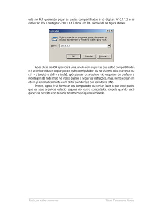 está no Pc1 querendo pegar as pastas compartilhadas é só digitar: //10.1.1.2 e se
estiver no Pc2 é só digitar //10.1.1.1 e clicar em OK, como está na figura abaixo:




      Após clicar em OK aparecerá uma janela com as pastas que estão compartilhadas
e é só entrar nelas e copiar para o outro computador, ou no sistema clica e arrasta, ou
ctrl + c (copia) e ctrl + v (cola), após passar os arquivos não esquecer de desfazer a
montagem da rede indo no índice quatro e seguir as instruções, mas, iremos clicar em
obter ip automaticamente e em obter o endereço dos servidores DNS.
      Pronto, agora é só formatar seu computador ou tentar fazer o que você queira
que os seus arquivos estarão seguros no outro computador, depois quando você
quiser ela de volta é só re-fazer novamente o que foi ensinado.




______________________________________________________________________
Rede por cabo crossover                             Titao Yamamoto Júnior
 