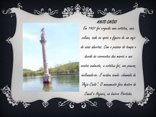 ANJO CAÍDO 
Em 1907 foi erguida uma estátua, uma 
coluna, onde se apoia a figura de um anjo 
de asas abertas. Com o passar do tempo e 
devido às correntes das marés e aos 
ventos sudoeste, a estátua foi, aos poucos, 
inclinando-se. E acabou sendo chamada de 
"Anjo Caído". O monumento fica dentro do 
Canal o Itajurú, no bairro Portinho. 
 