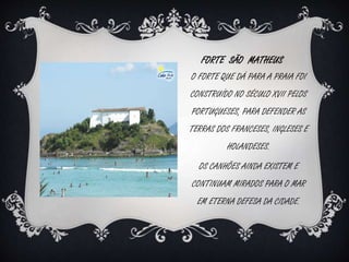 FORTE SÃO MATHEUS 
O FORTE QUE DÁ PARA A PRAIA FOI 
CONSTRUÍDO NO SÉCULO XVII PELOS 
PORTUGUESES, PARA DEFENDER AS 
TERRAS DOS FRANCESES, INGLESES E 
HOLANDESES. 
OS CANHÕES AINDA EXISTEM E 
CONTINUAM MIRADOS PARA O MAR 
EM ETERNA DEFESA DA CIDADE. 
 