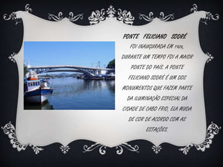 PONTE FELICIANO SODRÉ 
FOI INAUGURADA EM 1926, 
DURANTE UM TEMPO FOI A MAIOR 
PONTE DO PAÍS. A PONTE 
FELICIANO SODRÉ É UM DOS 
MONUMENTOS QUE FAZEM PARTE 
DA ILUMINAÇÃO ESPECIAL DA 
CIDADE DE CABO FRIO, ELA MUDA 
DE COR DE ACORDO COM AS 
ESTAÇÕES. 
 