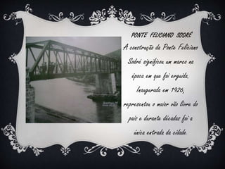 PONTE FELICIANO SODRÉ 
A construção da Ponte Feliciano 
Sodré significou um marco na 
época em que foi erguida. 
Inaugurada em 1926, 
representou o maior vão livre do 
país e durante décadas foi a 
única entrada da cidade. 
 