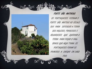 FORTE SÃO MATHEUS 
OS PORTUGUESES FIZERAM O 
FORTE SÃO MATEUS NO SÉCULO 
XVII PARA DEFENDER A TERRA 
DOS INGLESES, FRANCESES E 
HOLANDESES QUE QUERIAM A 
TERRA PARA PEGAR O PAU-BRASIL 
QUE AQUI TINHA. OS 
PORTUGUESES FORAM OS 
PRIMEROS A CHEGAR EM CABO 
FRIO. 
 