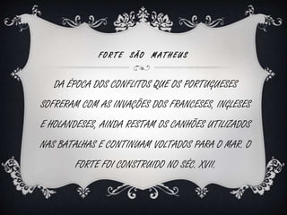 F O R T E S Ã O MA T H E U S 
DA ÉPOCA DOS CONFLITOS QUE OS PORTUGUESES 
SOFRERAM COM AS INVAÇÕES DOS FRANCESES, INGLESES 
E HOLANDESES, AINDA RESTAM OS CANHÕES UTILIZADOS 
NAS BATALHAS E CONTINUAM VOLTADOS PARA O MAR. O 
FORTE FOI CONSTRUIDO NO SÉC. XVII. 
 