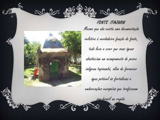 FONTE ITAJURU 
Mesmo que não exista uma documentação 
relativa à verdadeira função da fonte, 
tudo leva a crer que suas águas 
abasteciam um acampamento de pesca 
indígena tupinambá, além de fornecer 
água potável às fortalezas e 
embarcações européias que traficavam 
pau-brasil na região. 
 