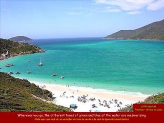 Little beaches
                                                                                                       Prainhas – Arraial do Cabo

Wherever you go, the different tones of green and blue of the water are mesmerizing.
           Onde quer que você vá, as variações de tons de verde e de azul da água são hipnotizantes.
 
