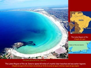 The Lakes Region of Rio
                                                                                                                 A Região dos Lagos



                                                                                                         State of Rio de Janeiro
                                                                                                                                        .
                                                                                                                                      Rio das Ostras




                                                                                                                             .
                                                                                                                          Saquarema

                                                                                                               Atlantic Ocean




                          Fort beach (praia do Forte) - Cabo Frio

The Lakes Region of Rio de Janeiro spans 60 miles of crystal clear beaches and sea water lagoons.
        A Região dos Lagos no Rio de Janeiro se estende por 96 Km de praias de águas cristalinas e lagoas de água salgada.
 