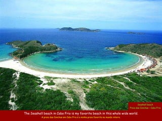 Seashell beach
                                                                                          Praia das Conchas – Cabo Frio

The Seashell beach in Cabo Frio is my favorite beach in this whole wide world.
            A praia das Conchas em Cabo Frio é a minha praia favorita no mundo inteiro.
 