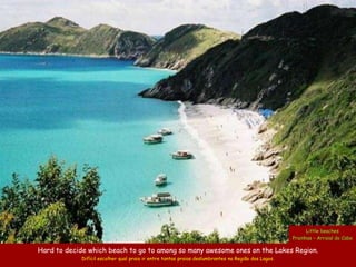 Little beaches
                                                                                                     Prainhas – Arraial do Cabo

Hard to decide which beach to go to among so many awesome ones on the Lakes Region.
             Difícil escolher qual praia ir entre tantas praias deslumbrantes na Região dos Lagos.
 