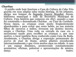 Charitas
O prédio onde hoje funciona a Casa de Cultura de Cabo Frio
guarda em suas amplas salas muita história. Já foi orfanato,
abrigo nos tempos da Segunda Guerra Mundial, fórum,
biblioteca municipal e sede da Secretaria Municipal de
Cultura. Uma história que começou em 1837, quando a casa
foi construída e denominada Charitas , ou Casa de Caridade.
Nessa época, as crianças eram muito freqüentemente
abandonadas e para evitar que esses bebês, na sua maioria
filhos de escravos e índios, tivessem um destino incerto,
surgiu o Charitas. Uma roda na entrada da casa era o
mecanismo usado para recolher as crianças e, por esse
motivo, o local também ficou conhecido como Casa da Roda.
Atualmente, o Charitas abriga a exposição permanente do
acervo de José de Dome, artista plástico reconhecido
internacionalmente e que viveu muitos anos na cidade. A casa
é um espaço dinâmico, promovendo constantemente
seminários, oficinas, palestras e apresentações de música,
dança e teatro.
 