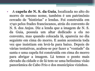 • A capela de N. S. da Guia, localizada no alto do
morro de mesmo nome, também é um patrimônio
cercado de “histórias” e lendas. Foi construída em
1740 pelos frades franciscanos, atrás do convento de
N. S. dos Anjos. Diz a lenda que a imagem de N. S.
da Guia, possuía um altar dedicado a ela no
convento, mas quando colocada lá, aparecia no dia
seguinte em cima do morro. E assim acontecia toda
vez que insistiam em levá-la para baixo. Depois de
várias tentativas, acabou-se por fazer a “vontade” da
santa e uma capela foi construída em cima do morro
para abrigar a imagem. Lá temos o ponto mais
elevado da cidade e de lá tem-se uma belíssima visão
panorâmica de Cabo Frio e dos municípios vizinhos.
 