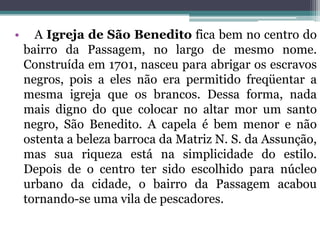 • A Igreja de São Benedito fica bem no centro do
bairro da Passagem, no largo de mesmo nome.
Construída em 1701, nasceu para abrigar os escravos
negros, pois a eles não era permitido freqüentar a
mesma igreja que os brancos. Dessa forma, nada
mais digno do que colocar no altar mor um santo
negro, São Benedito. A capela é bem menor e não
ostenta a beleza barroca da Matriz N. S. da Assunção,
mas sua riqueza está na simplicidade do estilo.
Depois de o centro ter sido escolhido para núcleo
urbano da cidade, o bairro da Passagem acabou
tornando-se uma vila de pescadores.
 