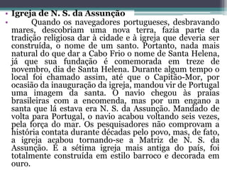 • Igreja de N. S. da Assunção
• Quando os navegadores portugueses, desbravando
mares, descobriam uma nova terra, fazia parte da
tradição religiosa dar à cidade e à igreja que deveria ser
construída, o nome de um santo. Portanto, nada mais
natural do que dar a Cabo Frio o nome de Santa Helena,
já que sua fundação é comemorada em treze de
novembro, dia de Santa Helena. Durante algum tempo o
local foi chamado assim, até que o Capitão-Mor, por
ocasião da inauguração da igreja, mandou vir de Portugal
uma imagem da santa. O navio chegou às praias
brasileiras com a encomenda, mas por um engano a
santa que lá estava era N. S. da Assunção. Mandado de
volta para Portugal, o navio acabou voltando seis vezes,
pela força do mar. Os pesquisadores não comprovam a
história contata durante décadas pelo povo, mas, de fato,
a igreja acabou tornando-se a Matriz de N. S. da
Assunção. É a sétima igreja mais antiga do país, foi
totalmente construída em estilo barroco e decorada em
ouro.
 