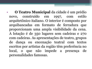 • O Teatro Municipal da cidade é um prédio
novo, construído em 1997, com estilo
arquitetônico italiano. O interior é composto por
arquibancadas em formato de ferradura que
proporcionam uma ampla visibilidade da cena.
A lotação é de 350 lugares sem cadeiras e 270
com cadeiras. As apresentações de teatro, grupos
de dança ou encenação teatral com textos
escritos por artistas da região têm preferência no
local, o que não impede a presença de
personalidades famosas.
 