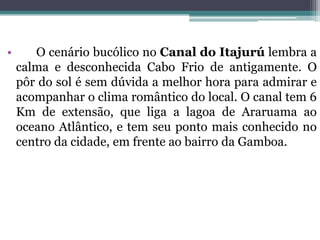 • O cenário bucólico no Canal do Itajurú lembra a
calma e desconhecida Cabo Frio de antigamente. O
pôr do sol é sem dúvida a melhor hora para admirar e
acompanhar o clima romântico do local. O canal tem 6
Km de extensão, que liga a lagoa de Araruama ao
oceano Atlântico, e tem seu ponto mais conhecido no
centro da cidade, em frente ao bairro da Gamboa.
 
