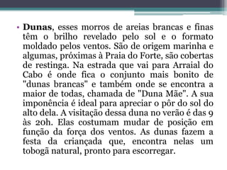 • Dunas, esses morros de areias brancas e finas
têm o brilho revelado pelo sol e o formato
moldado pelos ventos. São de origem marinha e
algumas, próximas à Praia do Forte, são cobertas
de restinga. Na estrada que vai para Arraial do
Cabo é onde fica o conjunto mais bonito de
"dunas brancas" e também onde se encontra a
maior de todas, chamada de "Duna Mãe". A sua
imponência é ideal para apreciar o pôr do sol do
alto dela. A visitação dessa duna no verão é das 9
às 20h. Elas costumam mudar de posição em
função da força dos ventos. As dunas fazem a
festa da criançada que, encontra nelas um
tobogã natural, pronto para escorregar.
 