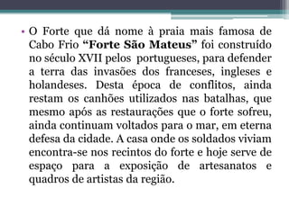 • O Forte que dá nome à praia mais famosa de
Cabo Frio “Forte São Mateus” foi construído
no século XVII pelos portugueses, para defender
a terra das invasões dos franceses, ingleses e
holandeses. Desta época de conflitos, ainda
restam os canhões utilizados nas batalhas, que
mesmo após as restaurações que o forte sofreu,
ainda continuam voltados para o mar, em eterna
defesa da cidade. A casa onde os soldados viviam
encontra-se nos recintos do forte e hoje serve de
espaço para a exposição de artesanatos e
quadros de artistas da região.
 