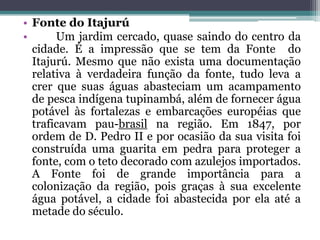 • Fonte do Itajurú
• Um jardim cercado, quase saindo do centro da
cidade. É a impressão que se tem da Fonte do
Itajurú. Mesmo que não exista uma documentação
relativa à verdadeira função da fonte, tudo leva a
crer que suas águas abasteciam um acampamento
de pesca indígena tupinambá, além de fornecer água
potável às fortalezas e embarcações européias que
traficavam pau-brasil na região. Em 1847, por
ordem de D. Pedro II e por ocasião da sua visita foi
construída uma guarita em pedra para proteger a
fonte, com o teto decorado com azulejos importados.
A Fonte foi de grande importância para a
colonização da região, pois graças à sua excelente
água potável, a cidade foi abastecida por ela até a
metade do século.
 
