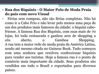 • Rua dos Biquínis - O Maior Polo de Moda Praia
do país com novo Visual
• Férias sem compras, não são férias completas. Não há
como ir a Cabo Frio e não levar pelo menos uma peça de
um dos produtos mais famosos da cidade: o biquíni cabo-
friense. A famosa Rua dos Biquínis, com suas mais de 70
lojas, foi toda restaurada e ganhou ares de shopping a
céu aberto, o Gamboa Shopping.
A rua tem a maior rede de moda praia da América Latina,
sendo até mesmo citada no Guiness Book. Tudo começou
com uma senhora que resolveu confeccionar biquínis
para vender aos turistas. Hoje a famosa rua é o ponto de
comércio mais importante da cidade. Seus produtos são
vendidos em todo o Brasil e exportados para diversos
países.
 