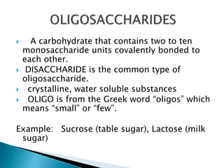  A carbohydrate that contains two to ten
monosaccharide units covalently bonded to
each other.
 DISACCHARIDE is the common type of
oligosaccharide.
 crystalline, water soluble substances
 OLIGO is from the Greek word “oligos” which
means “small” or “few”.
Example: Sucrose (table sugar), Lactose (milk
sugar)
 