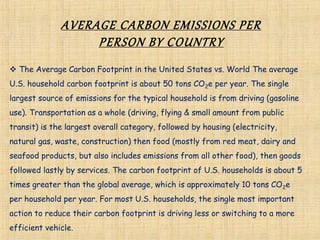 AVERAGE CARBON EMISSIONS PER
PERSON BY COUNTRY
 The Average Carbon Footprint in the United States vs. World The average
U.S. household carbon footprint is about 50 tons CO2e per year. The single
largest source of emissions for the typical household is from driving (gasoline
use). Transportation as a whole (driving, flying & small amount from public
transit) is the largest overall category, followed by housing (electricity,
natural gas, waste, construction) then food (mostly from red meat, dairy and
seafood products, but also includes emissions from all other food), then goods
followed lastly by services. The carbon footprint of U.S. households is about 5
times greater than the global average, which is approximately 10 tons CO2e
per household per year. For most U.S. households, the single most important
action to reduce their carbon footprint is driving less or switching to a more
efficient vehicle.
 