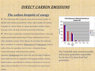 DIRECT CARBON EMISSIONS
 The following table compares, from peer-reviewed studies of
full life cycle emissions and from various other studies, the carbon
footprint of various forms of energy generation: nuclear, hydro,
coal, gas, solar cell, peat and wind generation technology.
 These three studies thus concluded that hydroelectric, wind, and
nuclear power produced the least CO2 per kilowatt-hour of any
other electricity sources. These figures do not allow for emissions
due to accidents or terrorism. Wind power and solar power, emit no
carbon from the operation, but do leave a footprint during
construction phase and maintenance during
operation. Hydropower from reservoirs also has large footprints
from initial removal of vegetation and ongoing methane (stream
detritus decays anaerobically to methane in bottom of reservoir,
rather than aerobically to CO2 if it had stayed in an unrestricted
stream.
The carbon footprint of energy
The Vattenfall study found renewable
and nuclear generation responsible
for far less CO2 than fossil fuel
generation.
 