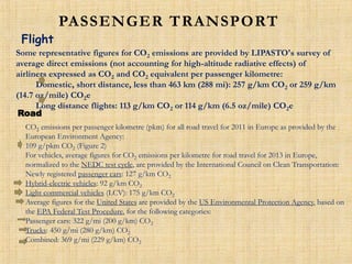 PASSENGER TRANSPORT
Flight
Some representative figures for CO2 emissions are provided by LIPASTO's survey of
average direct emissions (not accounting for high-altitude radiative effects) of
airliners expressed as CO2 and CO2 equivalent per passenger kilometre:
Domestic, short distance, less than 463 km (288 mi): 257 g/km CO2 or 259 g/km
(14.7 oz/mile) CO2e
Long distance flights: 113 g/km CO2 or 114 g/km (6.5 oz/mile) CO2e
Road
CO2 emissions per passenger kilometre (pkm) for all road travel for 2011 in Europe as provided by the
European Environment Agency:
109 g/pkm CO2 (Figure 2)
For vehicles, average figures for CO2 emissions per kilometre for road travel for 2013 in Europe,
normalized to the NEDC test cycle, are provided by the International Council on Clean Transportation:
Newly registered passenger cars: 127 g/km CO2
Hybrid-electric vehicles: 92 g/km CO2
Light commercial vehicles (LCV): 175 g/km CO2
Average figures for the United States are provided by the US Environmental Protection Agency, based on
the EPA Federal Test Procedure, for the following categories:
Passenger cars: 322 g/mi (200 g/km) CO2
Trucks: 450 g/mi (280 g/km) CO2
Combined: 369 g/mi (229 g/km) CO2
 