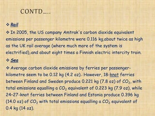 CONTD…..
 Rail
 In 2005, the US company Amtrak's carbon dioxide equivalent
emissions per passenger kilometre were 0.116 kg,about twice as high
as the UK rail average (where much more of the system is
electrified), and about eight times a Finnish electric intercity train.
 Sea
 Average carbon dioxide emissions by ferries per passenger-
kilometre seem to be 0.12 kg (4.2 oz). However, 18-knot ferries
between Finland and Sweden produce 0.221 kg (7.8 oz) of CO2, with
total emissions equalling a CO2 equivalent of 0.223 kg (7.9 oz), while
24–27-knot ferries between Finland and Estonia produce 0.396 kg
(14.0 oz) of CO2 with total emissions equalling a CO2 equivalent of
0.4 kg (14 oz).
 