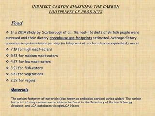 INDIRECT CARBON EMISSIONS: THE CARBON
FOOTPRINTS OF PRODUCTS
 In a 2014 study by Scarborough et al., the real-life diets of British people were
surveyed and their dietary greenhouse gas footprints estimated. Average dietary
greenhouse-gas emissions per day (in kilograms of carbon dioxide equivalent) were:
 7.19 for high meat-eaters
 5.63 for medium meat-eaters
 4.67 for low meat-eaters
 3.91 for fish-eaters
 3.81 for vegetarians
 2.89 for vegans
Food
Materials
The carbon footprint of materials (also known as embodied carbon) varies widely. The carbon
footprint of many common materials can be found in the Inventory of Carbon & Energy
database, and LCA databases via openLCA Nexus
 