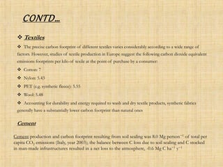 CONTD…
 Textiles
 The precise carbon footprint of different textiles varies considerably according to a wide range of
factors. However, studies of textile production in Europe suggest the following carbon dioxide equivalent
emissions footprints per kilo of texile at the point of purchase by a consumer:
 Cotton: 7
 Nylon: 5.43
 PET (e.g. synthetic fleece): 5.55
 Wool: 5.48
 Accounting for durability and energy required to wash and dry textile products, synthetic fabrics
generally have a substantially lower carbon footprint than natural ones
Cement
Cement production and carbon footprint resulting from soil sealing was 8.0 Mg person−1 of total per
capita CO2 emissions (Italy, year 2003); the balance between C loss due to soil sealing and C stocked
in man-made infrastructures resulted in a net loss to the atmosphere, -0.6 Mg C ha−1 y−1
 