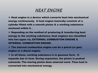 HEAT ENGINE
 Heat engine is a device which converts heat into mechanical
energy continuously. A heat engine basically consists of a
cylinder fitted with a smooth piston & a working substance
enclosed within it .
 Depending on the method of producing & transferring heat
energy to the working substance, heat engines are classified
into two types viz, EXTERNAL COMBUSTION ENGINE &
INTERNAL COMBUSTION ENGINE.
 The internal combustion engine can be a petrol (or gas)
engine or a diesel engine.
 In all these, working substance is in gaseous form . It
expands due to heat. During expansion, the piston is pushed
outwards. The moving piston does external work. Thus heat is
converted into mechanical energy.
 