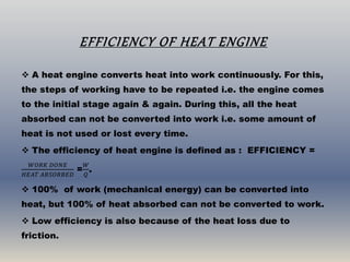 EFFICIENCY OF HEAT ENGINE
 A heat engine converts heat into work continuously. For this,
the steps of working have to be repeated i.e. the engine comes
to the initial stage again & again. During this, all the heat
absorbed can not be converted into work i.e. some amount of
heat is not used or lost every time.
 The efficiency of heat engine is defined as : EFFICIENCY =
𝑊𝑂𝑅𝐾 𝐷𝑂𝑁𝐸
𝐻𝐸𝐴𝑇 𝐴𝐵𝑆𝑂𝑅𝐵𝐸𝐷
=
𝑊
𝑄
.
 100% of work (mechanical energy) can be converted into
heat, but 100% of heat absorbed can not be converted to work.
 Low efficiency is also because of the heat loss due to
friction.
 