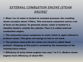 EXTERNAL COMBUSTION ENGINE (STEAM
ENGINE)
 When 1cc of water is heated at constant pressure, the resulting
steam occupies about 1700cc. This enormous expansion exerts a lot
of force on the piston. To generate steam, water is heated in a
chamber (boiler), outside the cylinder. Thus it is called external
combustion engine.
 The exhausted steam condenses to water which is again utilised to
produce steam. This gives out energy as lost or not used.
 The position when both the valves are closed is called ‘dead
position’. Stopping at this point is avoided by the momentum of the
rotating heavy wheel.
 Efficiency of early steam engines was only 1 to 2 %. Modern steam
engines have efficiency of about 40%
 