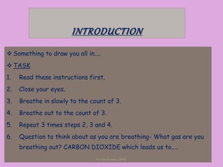 INTRODUCTION
 Something to draw you all in....
 TASK
1. Read these instructions first.
2. Close your eyes.
3. Breathe in slowly to the count of 3.
4. Breathe out to the count of 3.
5. Repeat 3 times steps 2, 3 and 4.
6. Question to think about as you are breathing- What gas are you
breathing out? CARBON DIOXIDE which leads us to.....
by Sara Gandey (2010)
 