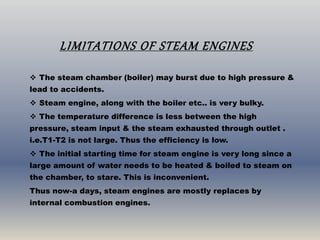 LIMITATIONS OF STEAM ENGINES
 The steam chamber (boiler) may burst due to high pressure &
lead to accidents.
 Steam engine, along with the boiler etc.. is very bulky.
 The temperature difference is less between the high
pressure, steam input & the steam exhausted through outlet .
i.e.T1-T2 is not large. Thus the efficiency is low.
 The initial starting time for steam engine is very long since a
large amount of water needs to be heated & boiled to steam on
the chamber, to stare. This is inconvenient.
Thus now-a days, steam engines are mostly replaces by
internal combustion engines.
 