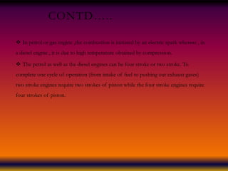 CONTD…..
 In petrol or gas engine ,the combustion is initiated by an electric spark whereas , in
a diesel engine , it is due to high temperature obtained by compression.
 The petrol as well as the diesel engines can be four stroke or two stroke. To
complete one cycle of operation (from intake of fuel to pushing out exhaust gases)
two stroke engines require two strokes of piston while the four stroke engines require
four strokes of piston.
 